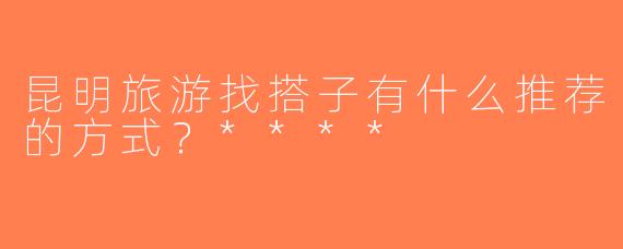 昆明旅游找搭子有什么推荐的方式？****