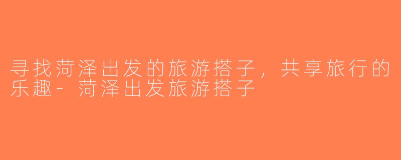 寻找菏泽出发的旅游搭子，共享旅行的乐趣-菏泽出发旅游搭子