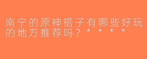 南宁的原神搭子有哪些好玩的地方推荐吗？****