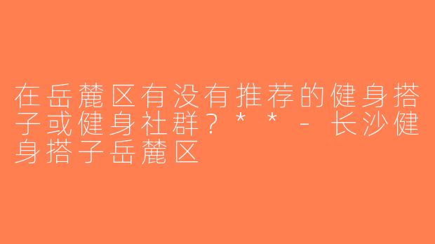 在岳麓区有没有推荐的健身搭子或健身社群？**-长沙健身搭子岳麓区