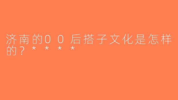 济南的00后搭子文化是怎样的？****