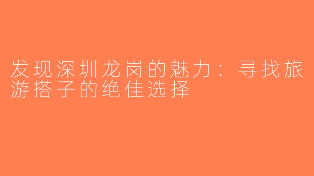 发现深圳龙岗的魅力：寻找旅游搭子的绝佳选择