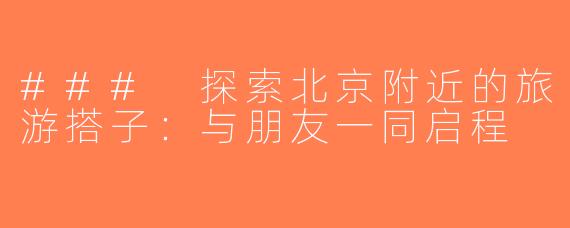 ### 探索北京附近的旅游搭子：与朋友一同启程