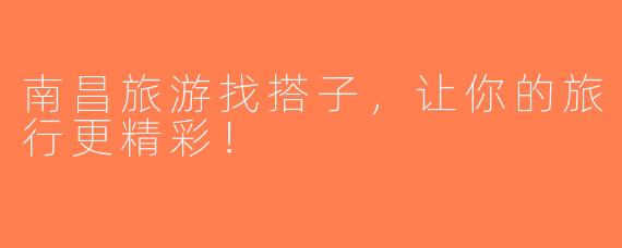 南昌旅游找搭子，让你的旅行更精彩！