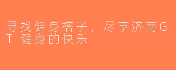 寻找健身搭子，尽享济南GT健身的快乐
