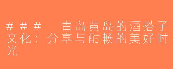 ### 青岛黄岛的酒搭子文化：分享与酣畅的美好时光