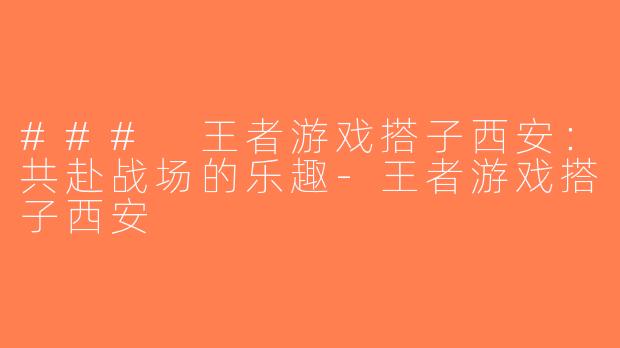 ### 王者游戏搭子西安：共赴战场的乐趣-王者游戏搭子西安
