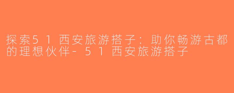 探索51西安旅游搭子：助你畅游古都的理想伙伴-51西安旅游搭子