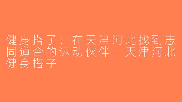 健身搭子：在天津河北找到志同道合的运动伙伴-天津河北健身搭子