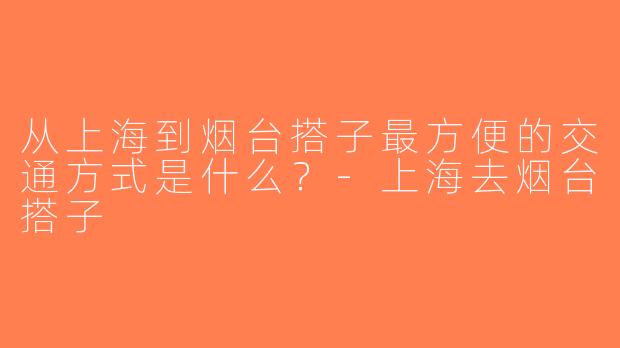 从上海到烟台搭子最方便的交通方式是什么？-上海去烟台搭子