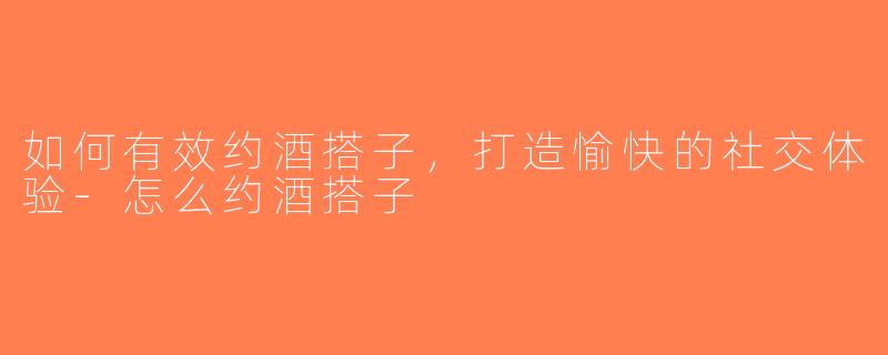 如何有效约酒搭子，打造愉快的社交体验-怎么约酒搭子
