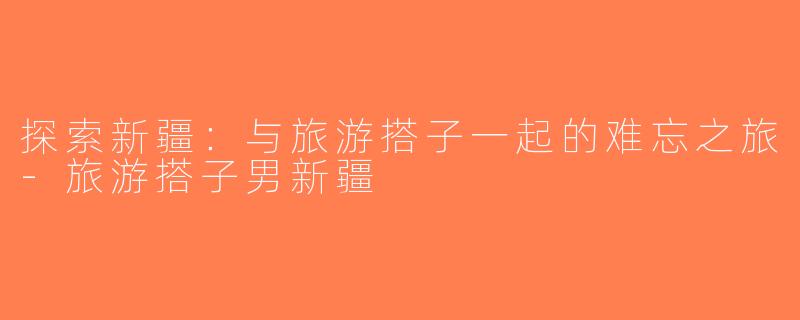 探索新疆：与旅游搭子一起的难忘之旅-旅游搭子男新疆