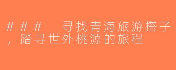 ### 寻找青海旅游搭子，踏寻世外桃源的旅程