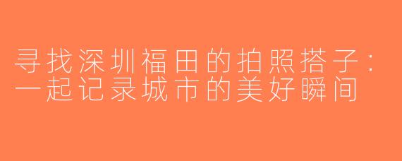 寻找深圳福田的拍照搭子：一起记录城市的美好瞬间