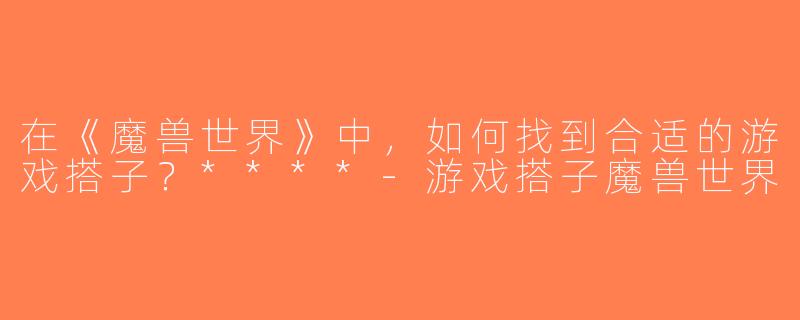 在《魔兽世界》中，如何找到合适的游戏搭子？****-游戏搭子魔兽世界