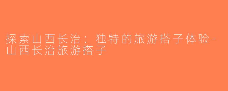 探索山西长治：独特的旅游搭子体验-山西长治旅游搭子