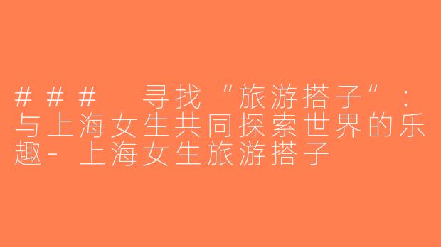 ### 寻找“旅游搭子”：与上海女生共同探索世界的乐趣-上海女生旅游搭子