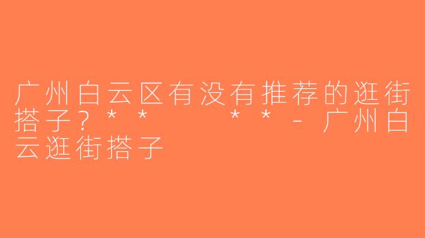 广州白云区有没有推荐的逛街搭子？**  **-广州白云逛街搭子