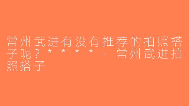 常州武进有没有推荐的拍照搭子呢？****-常州武进拍照搭子