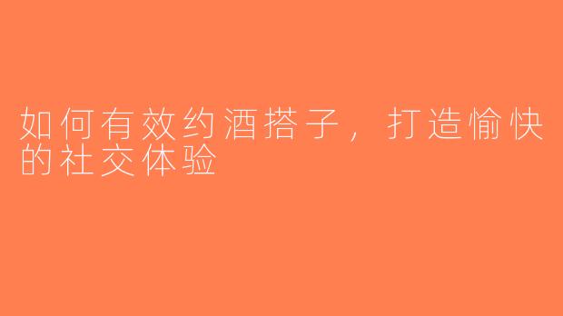 如何有效约酒搭子，打造愉快的社交体验