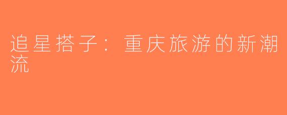 追星搭子：重庆旅游的新潮流