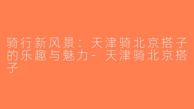 骑行新风景：天津骑北京搭子的乐趣与魅力-天津骑北京搭子