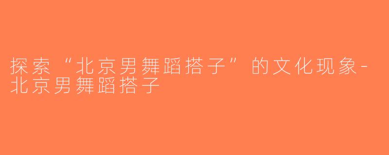 探索“北京男舞蹈搭子”的文化现象-北京男舞蹈搭子