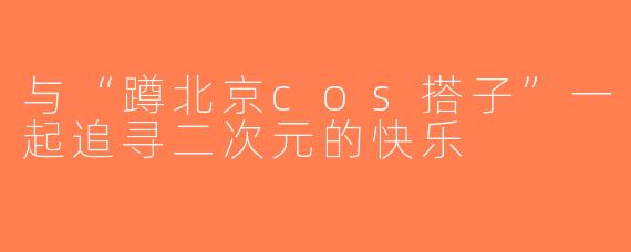 与“蹲北京cos搭子”一起追寻二次元的快乐