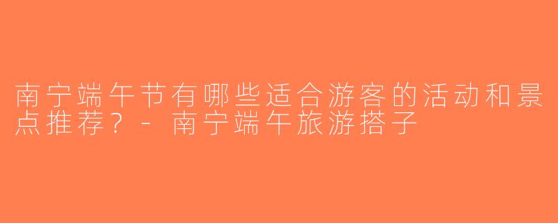 南宁端午节有哪些适合游客的活动和景点推荐？-南宁端午旅游搭子