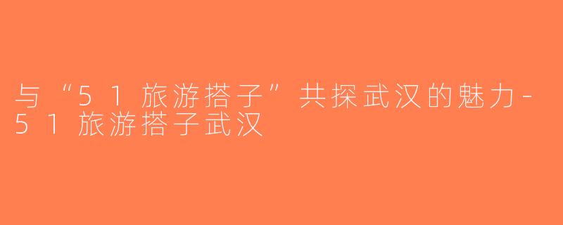 与“51旅游搭子”共探武汉的魅力-51旅游搭子武汉