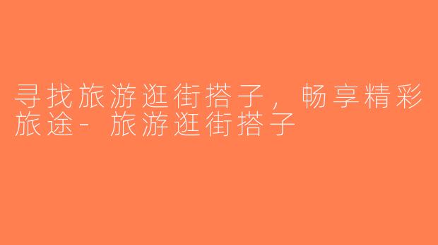 寻找旅游逛街搭子，畅享精彩旅途-旅游逛街搭子