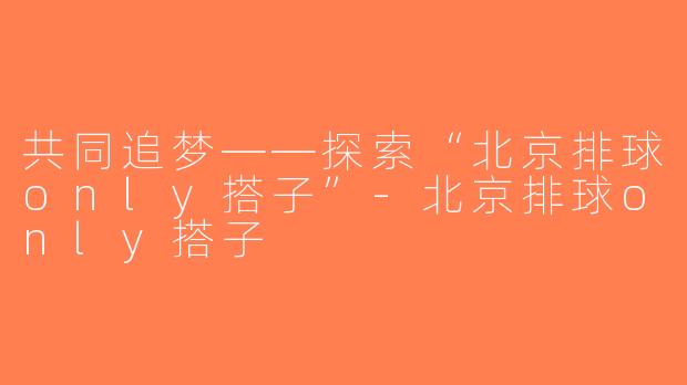 共同追梦——探索“北京排球only搭子”-北京排球only搭子