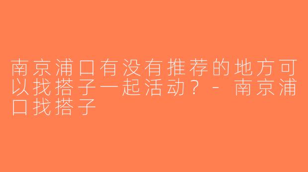 南京浦口有没有推荐的地方可以找搭子一起活动？-南京浦口找搭子