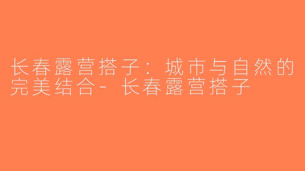 长春露营搭子：城市与自然的完美结合-长春露营搭子