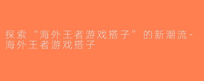 探索“海外王者游戏搭子”的新潮流-海外王者游戏搭子
