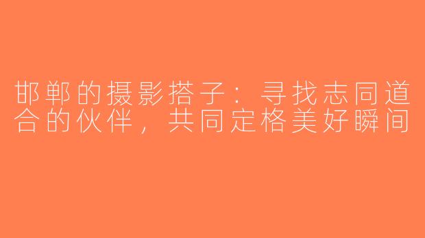 邯郸的摄影搭子：寻找志同道合的伙伴，共同定格美好瞬间
