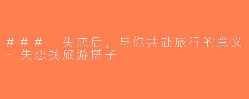 ### 失恋后，与你共赴旅行的意义-失恋找旅游搭子