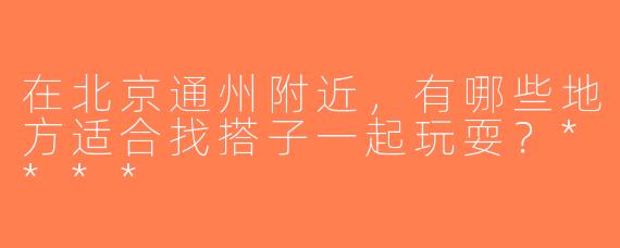 在北京通州附近，有哪些地方适合找搭子一起玩耍？****