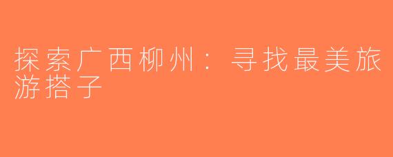 探索广西柳州：寻找最美旅游搭子