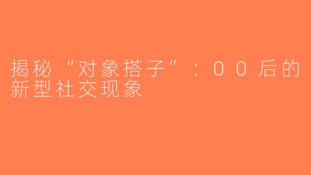 揭秘“对象搭子”：00后的新型社交现象