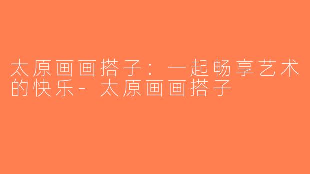 太原画画搭子：一起畅享艺术的快乐-太原画画搭子