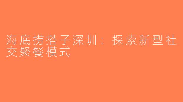 海底捞搭子深圳：探索新型社交聚餐模式