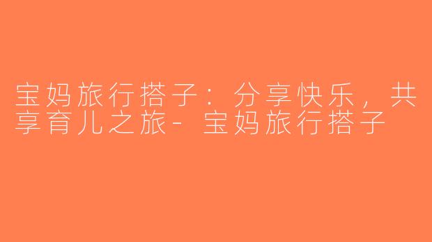 宝妈旅行搭子：分享快乐，共享育儿之旅-宝妈旅行搭子