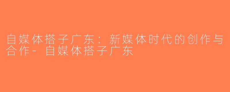 自媒体搭子广东：新媒体时代的创作与合作-自媒体搭子广东