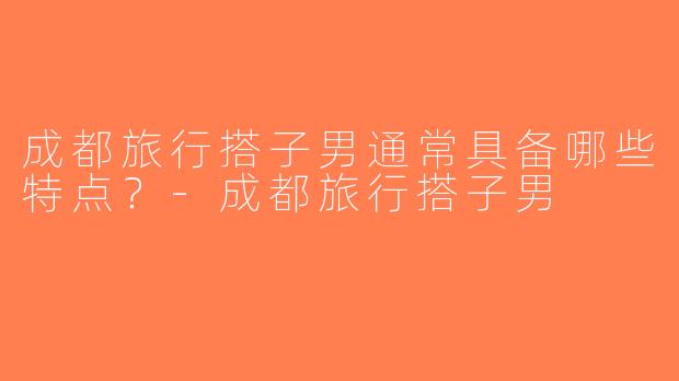 成都旅行搭子男通常具备哪些特点？-成都旅行搭子男