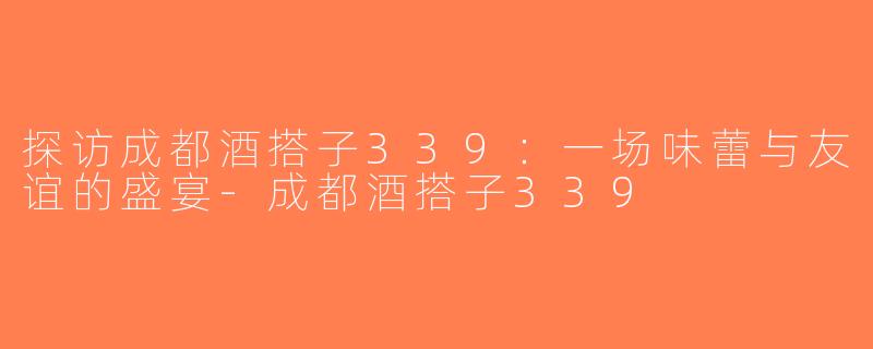 探访成都酒搭子339：一场味蕾与友谊的盛宴-成都酒搭子339