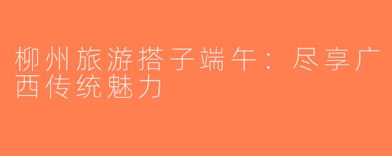 柳州旅游搭子端午：尽享广西传统魅力