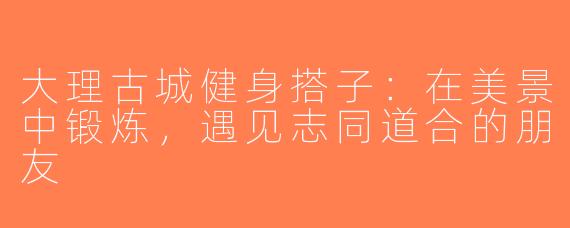 大理古城健身搭子：在美景中锻炼，遇见志同道合的朋友