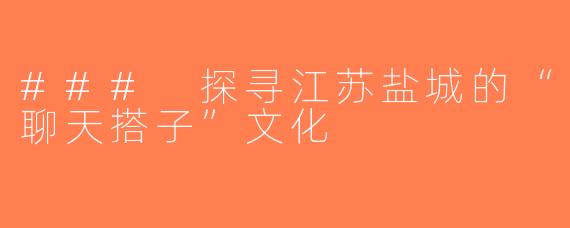 ### 探寻江苏盐城的“聊天搭子”文化