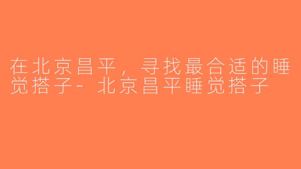 在北京昌平，寻找最合适的睡觉搭子-北京昌平睡觉搭子